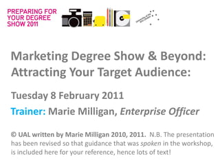 Marketing Degree Show & Beyond:
Attracting Your Target Audience:
Tuesday 8 February 2011
Trainer: Marie Milligan, Enterprise Officer

© UAL written by Marie Milligan 2010, 2011. N.B. The presentation
has been revised so that guidance that was spoken in the workshop,
is included here for your reference, hence lots of text!
 