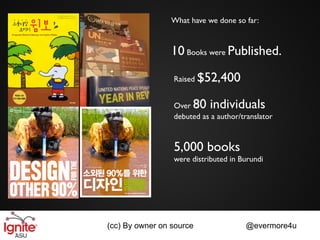 What have we done so far:


                 10 Books were Published.

                 Raised   $52,400

                 Over  80 individuals
                 debuted as a author/translator



                 5,000 books
                 were distributed in Burundi




(cc) By owner on source               @evermore4u
 