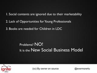 1. Social contents are ignored due to their marketability

2. Lack of Opportunities for Young Professionals

3. Books are needed for Children in LDC



          Problems? NO!
          It is the New    Social Business Model


                    (cc) By owner on source        @evermore4u
 