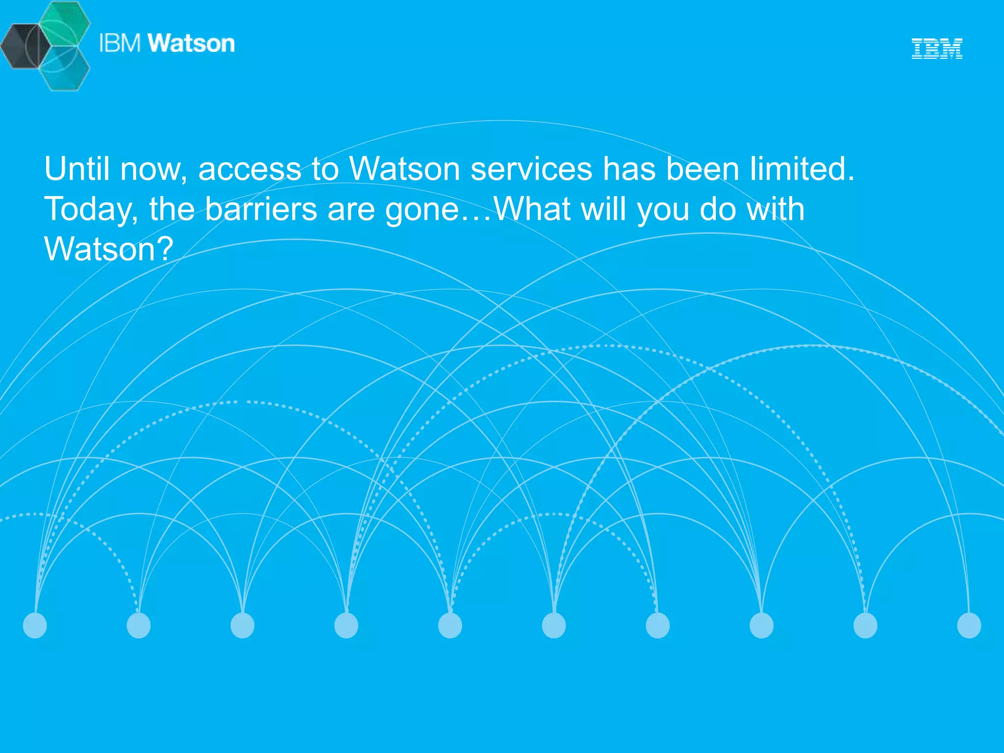 Until now, access to Watson services has been limited. 
Today, the barriers are gone…What will you do with 
Watson? 
 