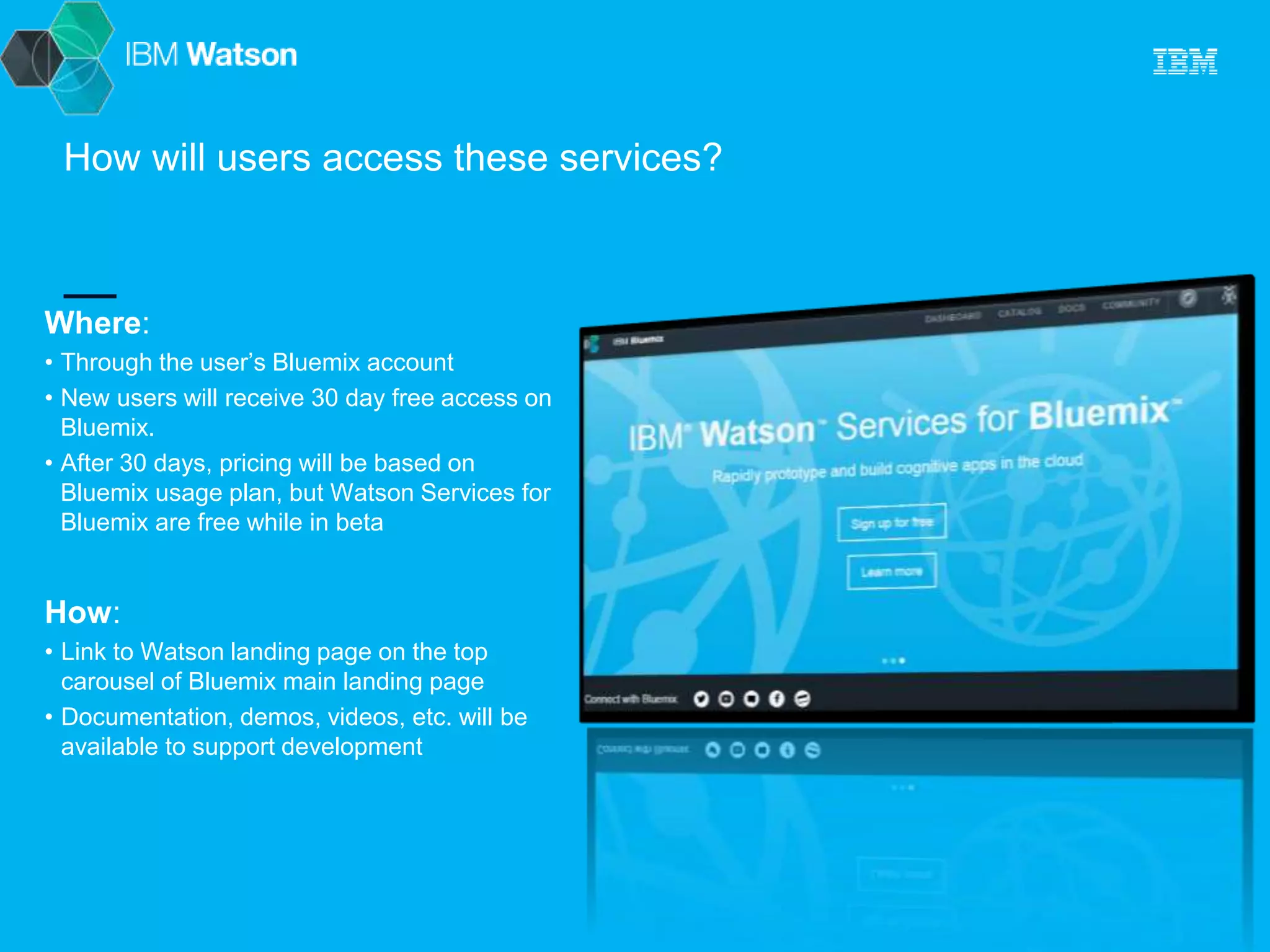 How will users access these services? 
Where: 
• Through the user’s Bluemix account 
• New users will receive 30 day free access on 
Bluemix. 
• After 30 days, pricing will be based on 
Bluemix usage plan, but Watson Services for 
Bluemix are free while in beta 
How: 
• Link to Watson landing page on the top 
carousel of Bluemix main landing page 
• Documentation, demos, videos, etc. will be 
available to support development 
 