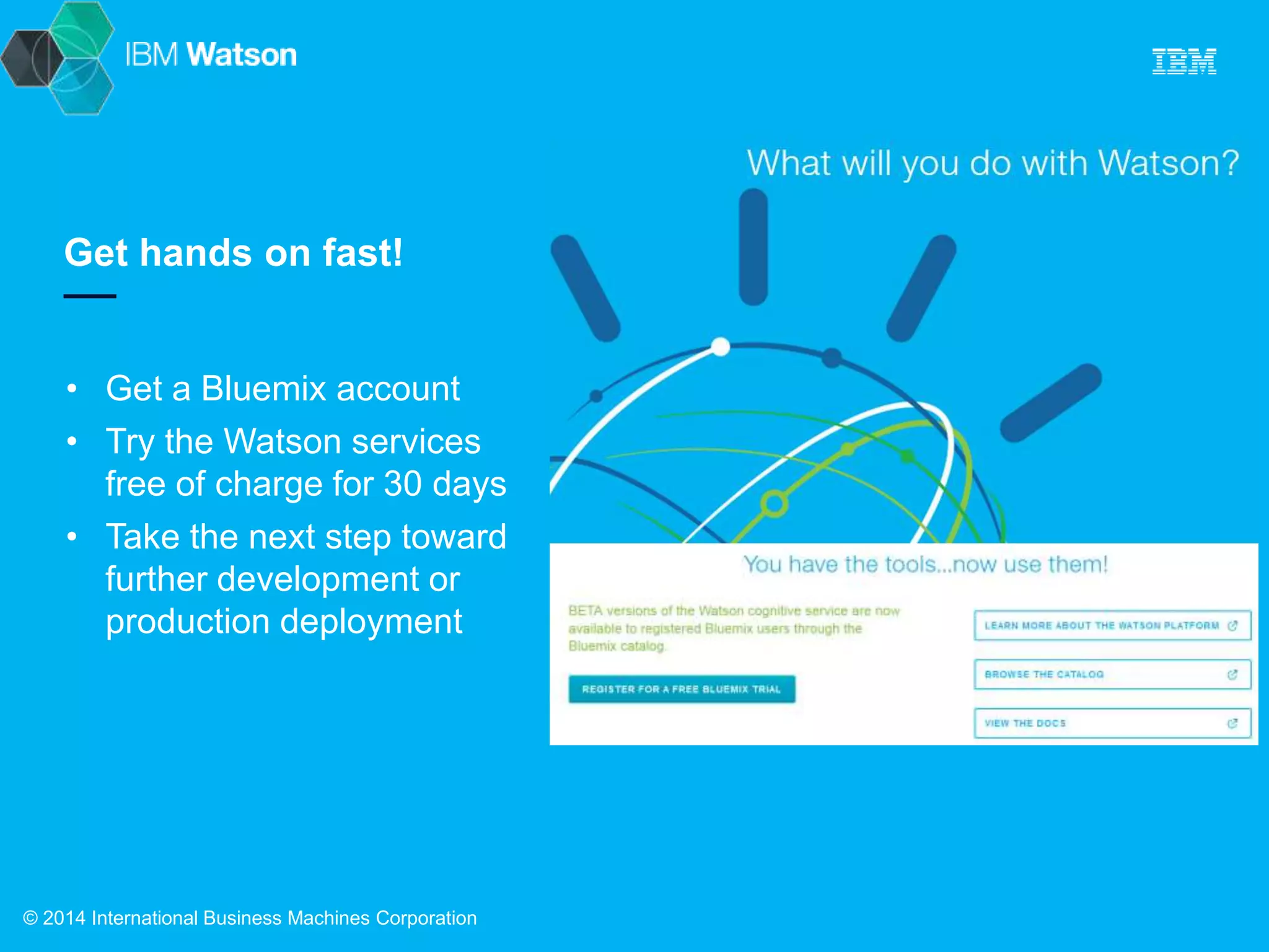 Get hands on fast! 
• Get a Bluemix account 
• Try the Watson services 
free of charge for 30 days 
• Take the next step toward 
further development or 
production deployment 
© 2014 International Business Machines Corporation 
 
