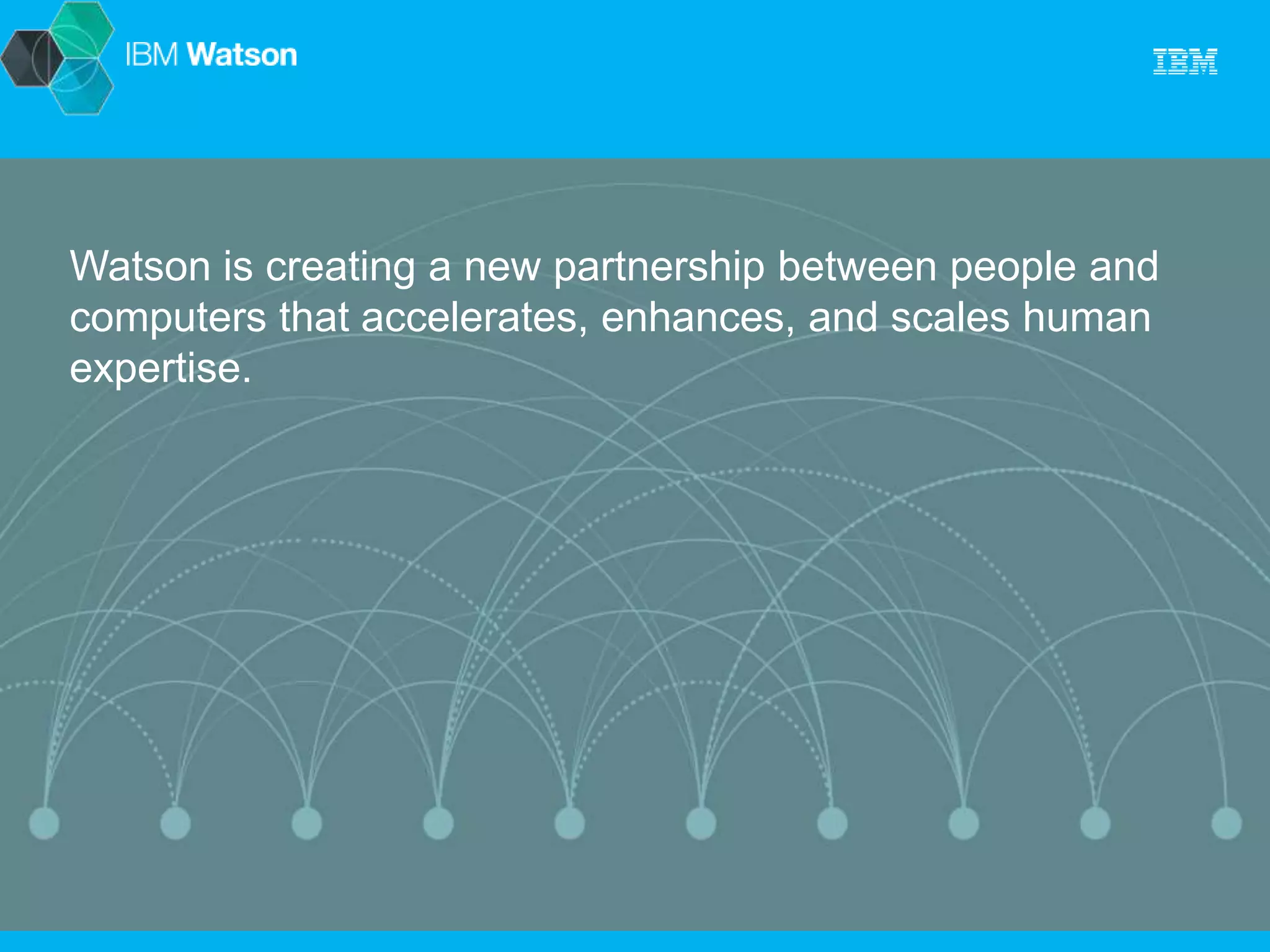 Watson is creating a new partnership between people and 
computers that accelerates, enhances, and scales human 
expertise. 
 