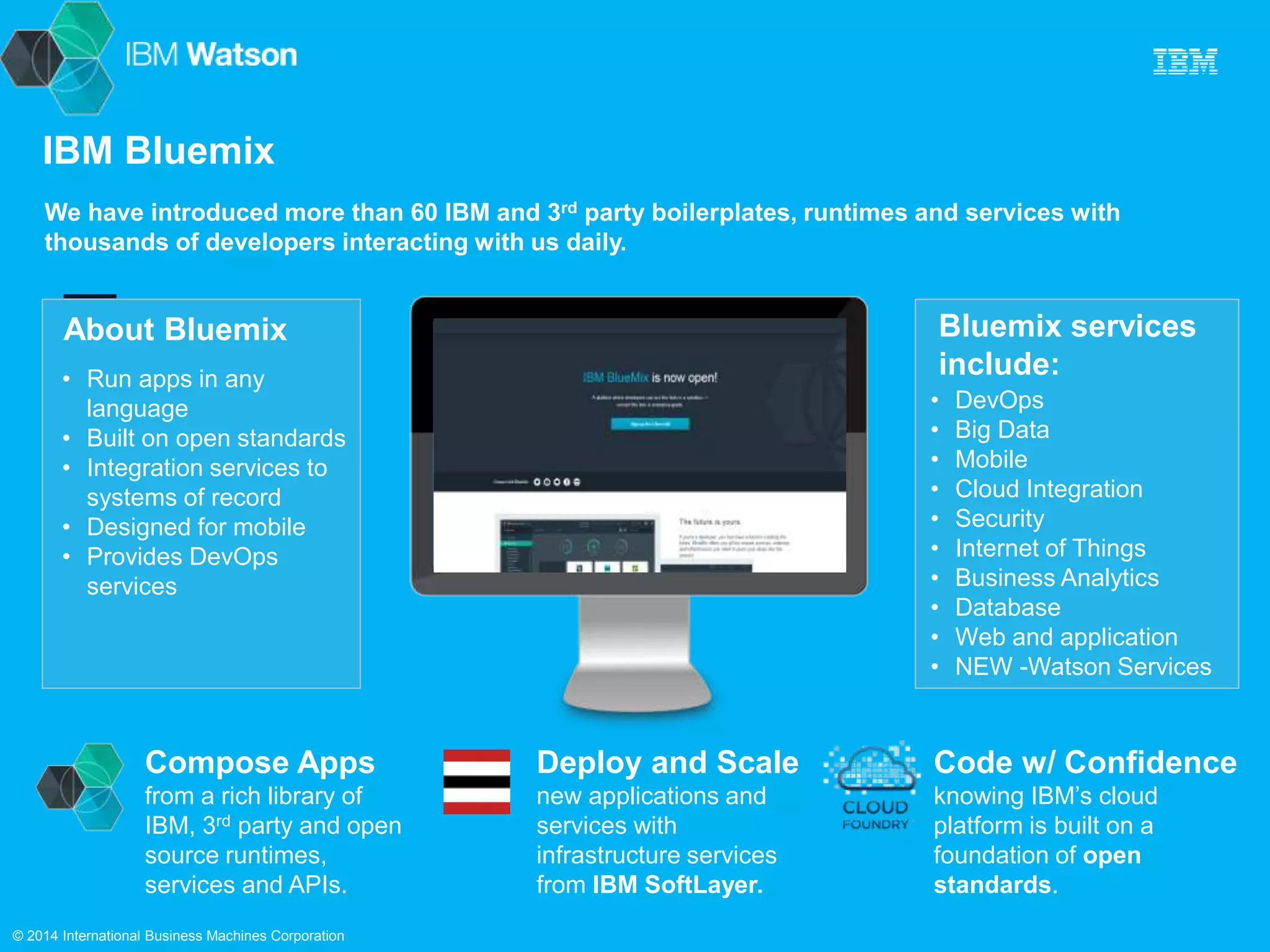 IBM Bluemix 
We have introduced more than 60 IBM and 3rd party boilerplates, runtimes and services with 
thousands of developers interacting with us daily. 
About Bluemix 
Bluemix services 
include: • Run apps in any 
Compose Apps 
from a rich library of 
IBM, 3rd party and open 
source runtimes, 
services and APIs. 
Code w/ Confidence 
knowing IBM’s cloud 
platform is built on a 
foundation of open 
standards. 
Deploy and Scale 
new applications and 
services with 
infrastructure services 
from IBM SoftLayer. 
• DevOps 
• Big Data 
• Mobile 
• Cloud Integration 
• Security 
• Internet of Things 
• Business Analytics 
• Database 
• Web and application 
• NEW -Watson Services 
language 
• Built on open standards 
• Integration services to 
systems of record 
• Designed for mobile 
• Provides DevOps 
services 
© 2014 International Business Machines Corporation 
 
