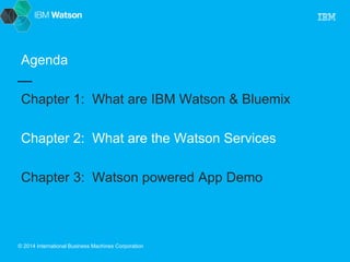 Agenda 
Chapter 1: What are IBM Watson & Bluemix 
Chapter 2: What are the Watson Services 
Chapter 3: Watson powered App Demo 
© 2014 International Business Machines Corporation 
 
