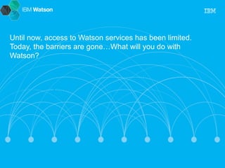 Until now, access to Watson services has been limited. 
Today, the barriers are gone…What will you do with 
Watson? 
 