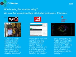 Who is using the services today? 
We ran a five week closed beta with twelve participants. Examples: 
“…we were able to 
quickly and easily 
embed Watson's 
capabilities into our 
eyeQinsights platform 
to provide an even 
more personalized 
shopping experience” 
“we’re able to work with 
cognitive computing 
capabilities that we 
couldn’t dream of 
creating ourselves - it’s 
a fantastic opportunity 
and a real chance to 
transform our industry” 
“[this] is like putting the 
Hubble telescope in the 
hands of a backyard 
astronomer… Watson’s 
cognitive possibilities 
alone will spawn a 
completely new service 
industry…” 
 