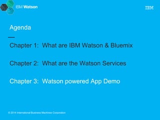 Agenda 
Chapter 1: What are IBM Watson & Bluemix 
Chapter 2: What are the Watson Services 
Chapter 3: Watson powered App Demo 
© 2014 International Business Machines Corporation 
 