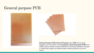 General purpose PCB
General Purpose PCB. General Purpose Zero PCB. As its name
suggests can be used for many purposes, general purpose PCB's are
widely used to embed circuits randomly for running of hardware. Its layer
is coated with copper and allows proper soldering without any short
circuit.
 
