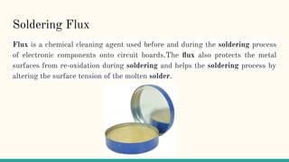 Soldering Flux
Flux is a chemical cleaning agent used before and during the soldering process
of electronic components onto circuit boards.The ﬂux also protects the metal
surfaces from re-oxidation during soldering and helps the soldering process by
altering the surface tension of the molten solder.
 