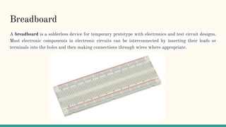 Breadboard
A breadboard is a solderless device for temporary prototype with electronics and test circuit designs.
Most electronic components in electronic circuits can be interconnected by inserting their leads or
terminals into the holes and then making connections through wires where appropriate.
 