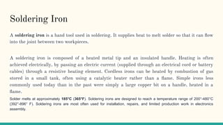Soldering Iron
A soldering iron is a hand tool used in soldering. It supplies heat to melt solder so that it can ﬂow
into the joint between two workpieces.
A soldering iron is composed of a heated metal tip and an insulated handle. Heating is often
achieved electrically, by passing an electric current (supplied through an electrical cord or battery
cables) through a resistive heating element. Cordless irons can be heated by combustion of gas
stored in a small tank, often using a catalytic heater rather than a ﬂame. Simple irons less
commonly used today than in the past were simply a large copper bit on a handle, heated in a
ﬂame.
Solder melts at approximately 185°C (365°F). Soldering irons are designed to reach a temperature range of 200°-480°C
(392°-896° F). Soldering irons are most often used for installation, repairs, and limited production work in electronics
assembly.
 