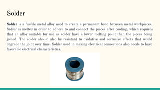 Solder
Solder is a fusible metal alloy used to create a permanent bond between metal workpieces.
Solder is melted in order to adhere to and connect the pieces after cooling, which requires
that an alloy suitable for use as solder have a lower melting point than the pieces being
joined. The solder should also be resistant to oxidative and corrosive effects that would
degrade the joint over time. Solder used in making electrical connections also needs to have
favorable electrical characteristics.
 