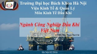 Trường Đại học Bách Khoa Hà Nội
Viện Kinh Tế & Quản Lý
Môn Kinh Tế Dầu Khí
Hà Nội 02/2016
GVHD: Ths. Phạm Mai Chi
Ngành Công Nghiệp Dầu Khí
Việt Nam
 