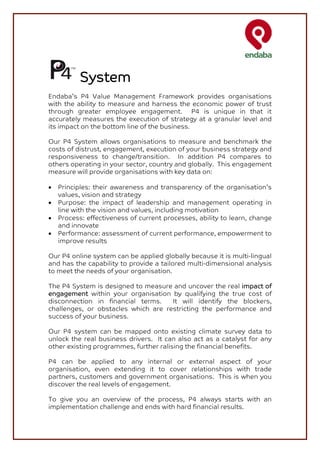 System
Endaba’s P4 Value Management Framework provides organisations
with the ability to measure and harness the economic power of trust
through greater employee engagement. P4 is unique in that it
accurately measures the execution of strategy at a granular level and
its impact on the bottom line of the business.

Our P4 System allows organisations to measure and benchmark the
costs of distrust, engagement, execution of your business strategy and
responsiveness to change/transition. In addition P4 compares to
others operating in your sector, country and globally. This engagement
measure will provide organisations with key data on:

•   Principles: their awareness and transparency of the organisation’s
    values, vision and strategy
•   Purpose: the impact of leadership and management operating in
    line with the vision and values, including motivation
•   Process: effectiveness of current processes, ability to learn, change
    and innovate
•   Performance: assessment of current performance, empowerment to
    improve results

Our P4 online system can be applied globally because it is multi-lingual
and has the capability to provide a tailored multi-dimensional analysis
to meet the needs of your organisation.

The P4 System is designed to measure and uncover the real impact of
engagement within your organisation by qualifying the true cost of
disconnection in financial terms.    It will identify the blockers,
challenges, or obstacles which are restricting the performance and
success of your business.

Our P4 system can be mapped onto existing climate survey data to
unlock the real business drivers. It can also act as a catalyst for any
other existing programmes, further ralising the financial benefits.

P4 can be applied to any internal or external aspect of your
organisation, even extending it to cover relationships with trade
partners, customers and government organisations. This is when you
discover the real levels of engagement.

To give you an overview of the process, P4 always starts with an
implementation challenge and ends with hard financial results.
 