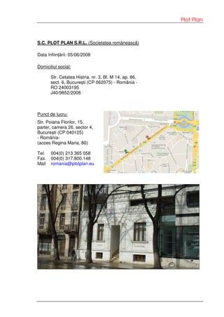 Plot Plan
S.C. PLOT PLAN S.R.L. (Societatea românească)
Data înființării: 05/06/2008
Domiciliul social:
Str. Cetatea Histria, nr. 3, Bl. M 14, ap. 86,
sect. 6, București (CP 062075) - România -
RO 24003195
J40/9852/2008
Punct de lucru:
Str. Poiana Florilor, 15,
parter, camera 26, sector 4,
București (CP 040125)
- România-
(acces Regina Maria, 80)
Tel. 004(0) 213 365 058
Fax. 004(0) 317.800.148
Mail romania@plotplan.eu
 