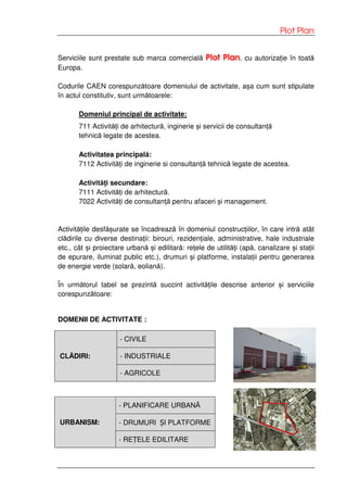 Plot Plan
Serviciile sunt prestate sub marca comercială Plot Plan, cu autorizație în toată
Europa.
Codurile CAEN corespunzătoare domeniului de activitate, așa cum sunt stipulate
în actul constitutiv, sunt următoarele:
Domeniul principal de activitate:
711 Activități de arhitectură, inginerie și servicii de consultanță
tehnică legate de acestea.
Activitatea principală:
7112 Activități de inginerie si consultanță tehnică legate de acestea.
Activități secundare:
7111 Activități de arhitectură.
7022 Activități de consultanță pentru afaceri și management.
Activitățile desfășurate se încadrează în domeniul construcțiilor, în care intră atât
clădirile cu diverse destinații: birouri, rezidențiale, administrative, hale industriale
etc., cât și proiectare urbană și edilitară: rețele de utilități (apă, canalizare și stații
de epurare, iluminat public etc.), drumuri și platforme, instalații pentru generarea
de energie verde (solară, eoliană).
În următorul tabel se prezintă succint activitățile descrise anterior și serviciile
corespunzătoare:
DOMENII DE ACTIVITATE :
- CIVILE
- INDUSTRIALECLĂDIRI:
- AGRICOLE
- PLANIFICARE URBANĂ
- DRUMURI ȘI PLATFORMEURBANISM:
- REȚELE EDILITARE
 