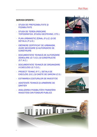 Plot Plan
SERVICII OFERITE :
- STUDII DE PREFEZABILITATE ȘI
FEZABILITATE
- STUDII DE TEREN (RIDICARE
TOPOGRAFICĂ, STUDIU GEOTEHNIC, ETC.)
- PLAN URBANISTIC ZONAL (P.U.Z.) ȘI DE
DETALIU (P.U.D.)
- OBȚINERE CERTIFICAT DE URBANISM,
AVIZE NECESARE ȘI AUTORIZAȚIE DE
CONSTRUIRE
- DOCUMENTAȚIE TEHNICĂ DE AUTORIZARE
DEMOLARE (D.T.A.D.) ȘI CONSTRUCȚIE
(D.T.A.C.)
- DOCUMENTAȚIE TEHNICĂ DE ORGANIZARE
A EXECUȚIEI (D.T.O.E.)
- PROIECT TEHNIC (P.T.), DETALII DE
EXECUȚIE (D.E.) ȘI CAIETE DE SARCINI (C.S.)
- ESTIMAREA COSTURILOR DE INVESTIȚIE
- ASISTENȚĂ TEHNICĂ ȘI URMĂRIRE DE
ȘANTIER
- ANALIZAREA POSIBILITĂȚII FINANȚĂRII
INVESTIȚIEI DIN FONDURI PUBLICE
 