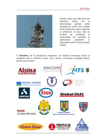 Plot Plan
Clienții noștrii sunt atât firme din
domeniul privat, cât și
administrația publică, astfel
realizâdu-se lucrări într-o paletă
foarte variată din cadrul ingineriei
și arhitecturii. În plus, față de
lucrările de proiectare și
consultanță, am contribuit la
gestionarea ajutoarelor și
subvențiilor pentru fiecare proiect
realizat.
În România, de la constituirea companiei, am realizat numeroase lucrări şi
colaborări atât în domeniul privat, cât și pentru numeroase autorități publice,
printre care amintim:
 
