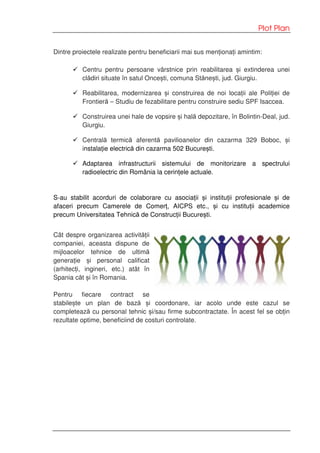 Plot Plan
Dintre proiectele realizate pentru beneficiarii mai sus menționați amintim:
Centru pentru persoane vârstnice prin reabilitarea și extinderea unei
clădiri situate în satul Oncești, comuna Stănești, jud. Giurgiu.
Reabilitarea, modernizarea și construirea de noi locații ale Poliției de
Frontieră – Studiu de fezabilitare pentru construire sediu SPF Isaccea.
Construirea unei hale de vopsire și hală depozitare, în Bolintin-Deal, jud.
Giurgiu.
Centrală termică aferentă pavilioanelor din cazarma 329 Boboc, și
instalație electrică din cazarma 502 București.
Adaptarea infrastructurii sistemului de monitorizare a spectrului
radioelectric din România la cerințele actuale.
S-au stabilit acorduri de colaborare cu asociații și instituții profesionale și de
afaceri precum Camerele de Comerț, AICPS etc., și cu instituții academice
precum Universitatea Tehnică de Construcții București.
Cât despre organizarea activității
companiei, aceasta dispune de
mijloacelor tehnice de ultimă
generație și personal calificat
(arhitecți, ingineri, etc.) atât în
Spania căt și în Romania.
Pentru fiecare contract se
stabilește un plan de bază și coordonare, iar acolo unde este cazul se
completează cu personal tehnic și/sau firme subcontractate. În acest fel se obțin
rezultate optime, beneficiind de costuri controlate.
 