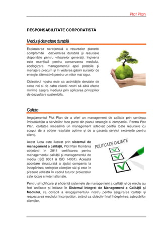 Plot Plan
RESPONSABILITATE CORPORATISTĂ
Mediușidezvoltaredurabilă
Exploatarea nera ională a resurselor planetei
compromite dezvoltarea durabilă şi resursele
disponibile pentru viitoarelor genera ii. Ingineria
este esen ială pentru conservarea mediului,
ecologizare, managementul apei potabile şi
menajere precum şi în vederea găsirii surselor de
energie alternativă pentru un viitor mai sigur.
Obiectivul nostru este ca activită ile derulate de
catre noi si de catre clientii nostri să aibă efecte
minime asupra mediului prin aplicarea principiilor
de dezvoltare sustenibila.
Calitate
Angajamentul Plot Plan de a oferi un management de calitate prin continua
îmbunătă ire a serviciilor face parte din planul strategic al companiei. Pentru Plot
Plan, calitatea înseamnă un management adecvat pentru toate resursele cu
scopul de a ob ine rezultate optime şi de a garanta servicii excelente pentru
clien i.
Acest lucru este ilustrat prin sistemul de
management a calită ii, Plot Plan România
ob inând în 2011 certificarea pentru
managementul calită ii şi managementul de
mediu (ISO 9001 & ISO 14001). Această
abordare structurată a ajutat compania la
îndeplinirea cerin elor clien ilor săi şi este în
prezent utilizată în cadrul tuturor proiectelor
sale locale şi interna ionale.
Pentru simplificare şi eficien ă sistemele de management a calită ii şi de mediu au
fost unificate şi incluse în Sistemul Integrat de Management a Calită ii şi
Mediului, ca dovadă a anagajamentului nostru pentru asigurarea calită ii şi
respectarea mediului înconjurător, având ca obiectiv final îndeplinirea aşteptărilor
clien ilor.
 