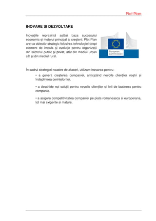 Plot Plan
INOVARE SI DEZVOLTARE
Inova iile reprezintă astăzi baza succesului
economic și motorul principal al creșterii. Plot Plan
are ca obiectiv strategic folosirea tehnologiei drept
element de impuls și evoluție pentru organizații
din sectorul public şi privat, atât din mediul urban
cât şi din mediul rural.
În cadrul strategiei noastre de afaceri, utilizam inovarea pentru:
• a genera creșterea companiei, anticipând nevoile clienților noștri și
îndeplinirea cerințelor lor.
• a deschide noi soluții pentru nevoile clienților și linii de business pentru
companie.
• a asigura competitivitatea companiei pe piata romaneasca si europerana,
tot mai exigente si mature.
 