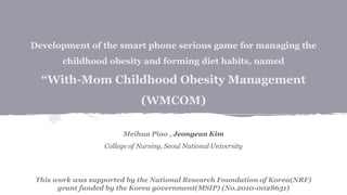 Development of the smart phone serious game for managing the
childhood obesity and forming diet habits, named
“With-Mom Childhood Obesity Management
(WMCOM)
Meihua Piao , Jeongeun Kim
College of Nursing, Seoul National University
This work was supported by the National Research Foundation of Korea(NRF)
grant funded by the Korea government(MSIP) (No.2010-0028631)
 