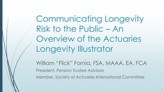 11
Communicating Longevity
Risk to the Public – An
Overview of the Actuaries
Longevity Illustrator
William “Flick” Fornia, FSA, MAAA, EA, FCA
President, Pension Trustee Advisors
Member, Society of Actuaries International Committee
1
 