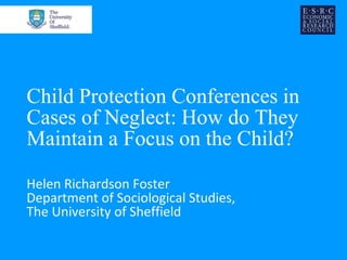 Child Protection Conferences in
Cases of Neglect: How do They
Maintain a Focus on the Child?
Helen Richardson Foster
Department of Sociological Studies,
The University of Sheffield
 