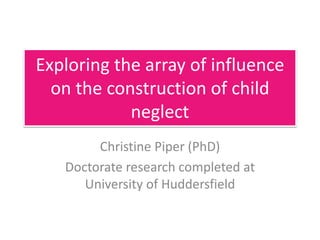 Exploring the array of influence
on the construction of child
neglect
Christine Piper (PhD)
Doctorate research completed at
University of Huddersfield
 