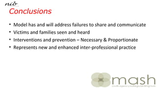 Conclusions
• Model has and will address failures to share and communicate
• Victims and families seen and heard
• Interventions and prevention – Necessary & Proportionate
• Represents new and enhanced inter-professional practice
 