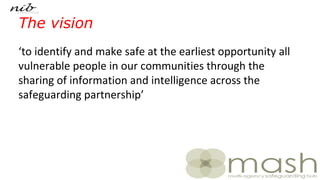 The vision
‘to identify and make safe at the earliest opportunity all
vulnerable people in our communities through the
sharing of information and intelligence across the
safeguarding partnership’
 
