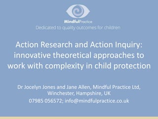 Action Research and Action Inquiry:
innovative theoretical approaches to
work with complexity in child protection
Dr Jocelyn Jones and Jane Allen, Mindful Practice Ltd,
Winchester, Hampshire, UK
07985 056572; info@mindfulpractice.co.uk
 