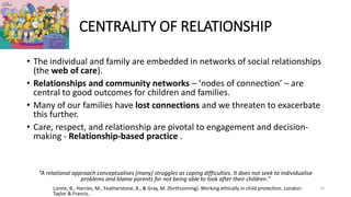 CENTRALITY OF RELATIONSHIP
• The individual and family are embedded in networks of social relationships
(the web of care).
• Relationships and community networks ‒ ‘nodes of connection’ ‒ are
central to good outcomes for children and families.
• Many of our families have lost connections and we threaten to exacerbate
this further.
• Care, respect, and relationship are pivotal to engagement and decision-
making - Relationship-based practice .
“A relational approach conceptualises [many] struggles as coping difficulties. It does not seek to individualise
problems and blame parents for not being able to look after their children.”
Lonne, B., Harries, M., Featherstone, B., & Gray, M. (forthcoming). Working ethically in child protection. London:
Taylor & Francis.
10
 