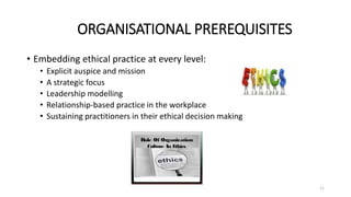 ORGANISATIONAL PREREQUISITES
• Embedding ethical practice at every level:
• Explicit auspice and mission
• A strategic focus
• Leadership modelling
• Relationship-based practice in the workplace
• Sustaining practitioners in their ethical decision making
11
 