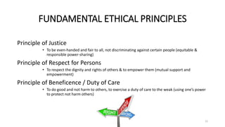 FUNDAMENTAL ETHICAL PRINCIPLES
Principle of Justice
• To be even-handed and fair to all, not discriminating against certain people (equitable &
responsible power-sharing)
Principle of Respect for Persons
• To respect the dignity and rights of others & to empower them (mutual support and
empowerment)
Principle of Beneficence / Duty of Care
• To do good and not harm to others, to exercise a duty of care to the weak (using one’s power
to protect not harm others)
12
 