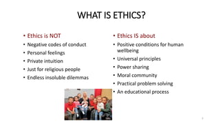 • Ethics is NOT
• Negative codes of conduct
• Personal feelings
• Private intuition
• Just for religious people
• Endless insoluble dilemmas
• Ethics IS about
• Positive conditions for human
wellbeing
• Universal principles
• Power sharing
• Moral community
• Practical problem solving
• An educational process
WHAT IS ETHICS?
3
 