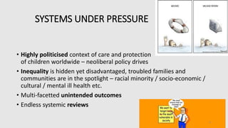SYSTEMS UNDER PRESSURE
• Highly politicised context of care and protection
of children worldwide – neoliberal policy drives
• Inequality is hidden yet disadvantaged, troubled families and
communities are in the spotlight – racial minority / socio-economic /
cultural / mental ill health etc.
• Multi-facetted unintended outcomes
• Endless systemic reviews
4
 