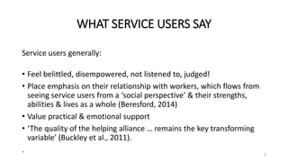WHAT SERVICE USERS SAY
Service users generally:
• Feel belittled, disempowered, not listened to, judged!
• Place emphasis on their relationship with workers, which flows from
seeing service users from a ‘social perspective’ & their strengths,
abilities & lives as a whole (Beresford, 2014)
• Value practical & emotional support
• ‘The quality of the helping alliance … remains the key transforming
variable’ (Buckley et al., 2011).
. 6
 