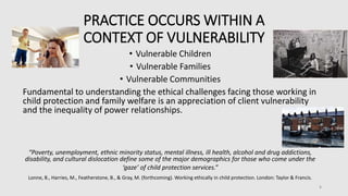 PRACTICE OCCURS WITHIN A
CONTEXT OF VULNERABILITY
• Vulnerable Children
• Vulnerable Families
• Vulnerable Communities
Fundamental to understanding the ethical challenges facing those working in
child protection and family welfare is an appreciation of client vulnerability
and the inequality of power relationships.
“Poverty, unemployment, ethnic minority status, mental illness, ill health, alcohol and drug addictions,
disability, and cultural dislocation define some of the major demographics for those who come under the
‘gaze’ of child protection services.”
Lonne, B., Harries, M., Featherstone, B., & Gray, M. (forthcoming). Working ethically in child protection. London: Taylor & Francis.
8
 