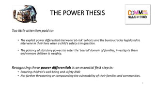 THE POWER THESIS
Too little attention paid to:
• The explicit power differentials between ‘at-risk’ cohorts and the bureaucracies legislated to
intervene in their lives when a child’s safety is in question.
• The potency of statutory powers to enter the ‘sacred’ domain of families, investigate them
and remove children is weighty.
Recognising these power differentials is an essential first step in:
• Ensuring children’s well-being and safety AND
• Not further threatening or compounding the vulnerability of their families and communities.
9
 