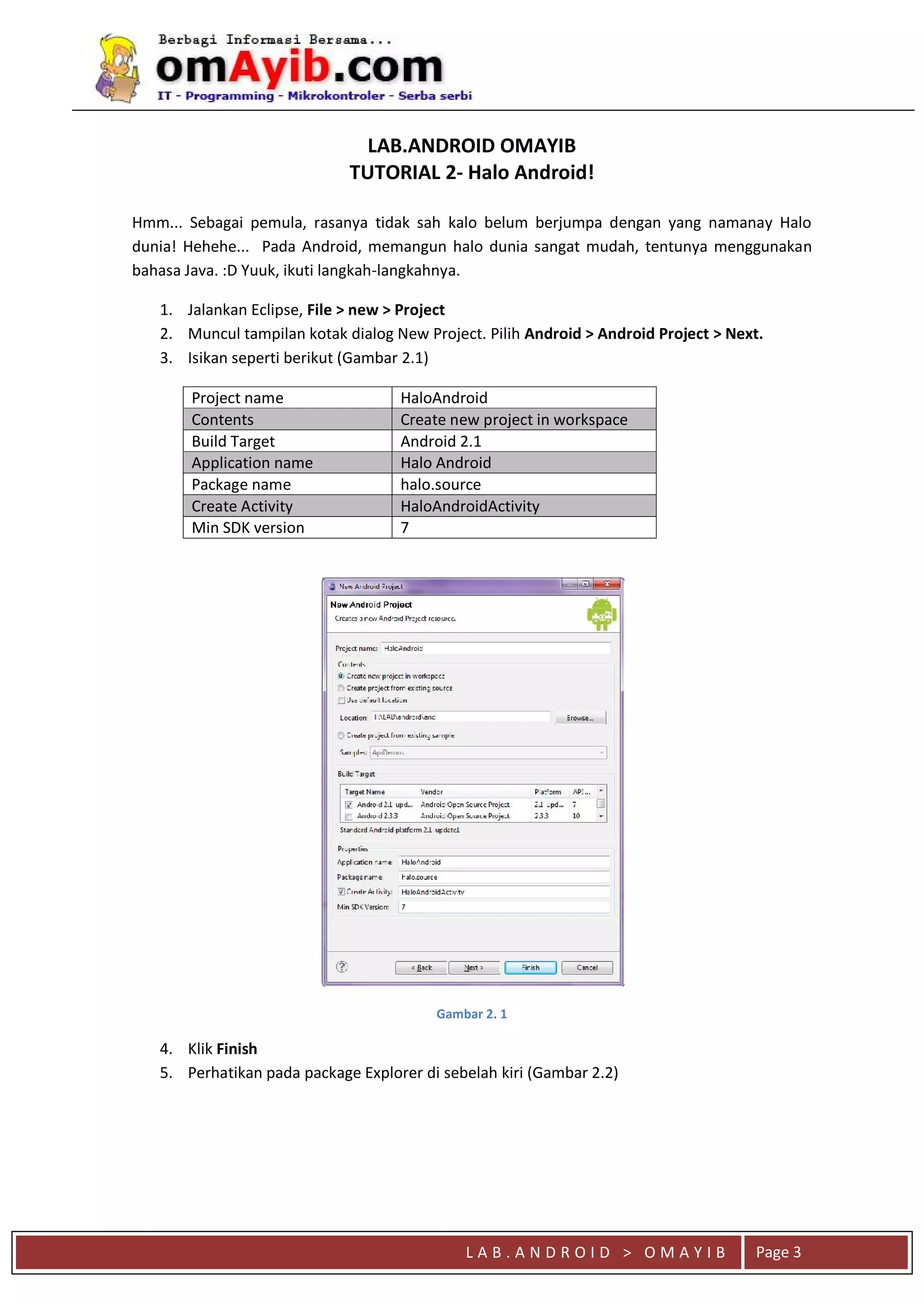 L A B . A N D R O I D > O M A Y I B Page 3
LAB.ANDROID OMAYIB
TUTORIAL 2- Halo Android!
Hmm... Sebagai pemula, rasanya tidak sah kalo belum berjumpa dengan yang namanay Halo
dunia! Hehehe... Pada Android, memangun halo dunia sangat mudah, tentunya menggunakan
bahasa Java. :D Yuuk, ikuti langkah-langkahnya.
1. Jalankan Eclipse, File > new > Project
2. Muncul tampilan kotak dialog New Project. Pilih Android > Android Project > Next.
3. Isikan seperti berikut (Gambar 2.1)
Project name HaloAndroid
Contents Create new project in workspace
Build Target Android 2.1
Application name Halo Android
Package name halo.source
Create Activity HaloAndroidActivity
Min SDK version 7
Gambar 2. 1
4. Klik Finish
5. Perhatikan pada package Explorer di sebelah kiri (Gambar 2.2)
 