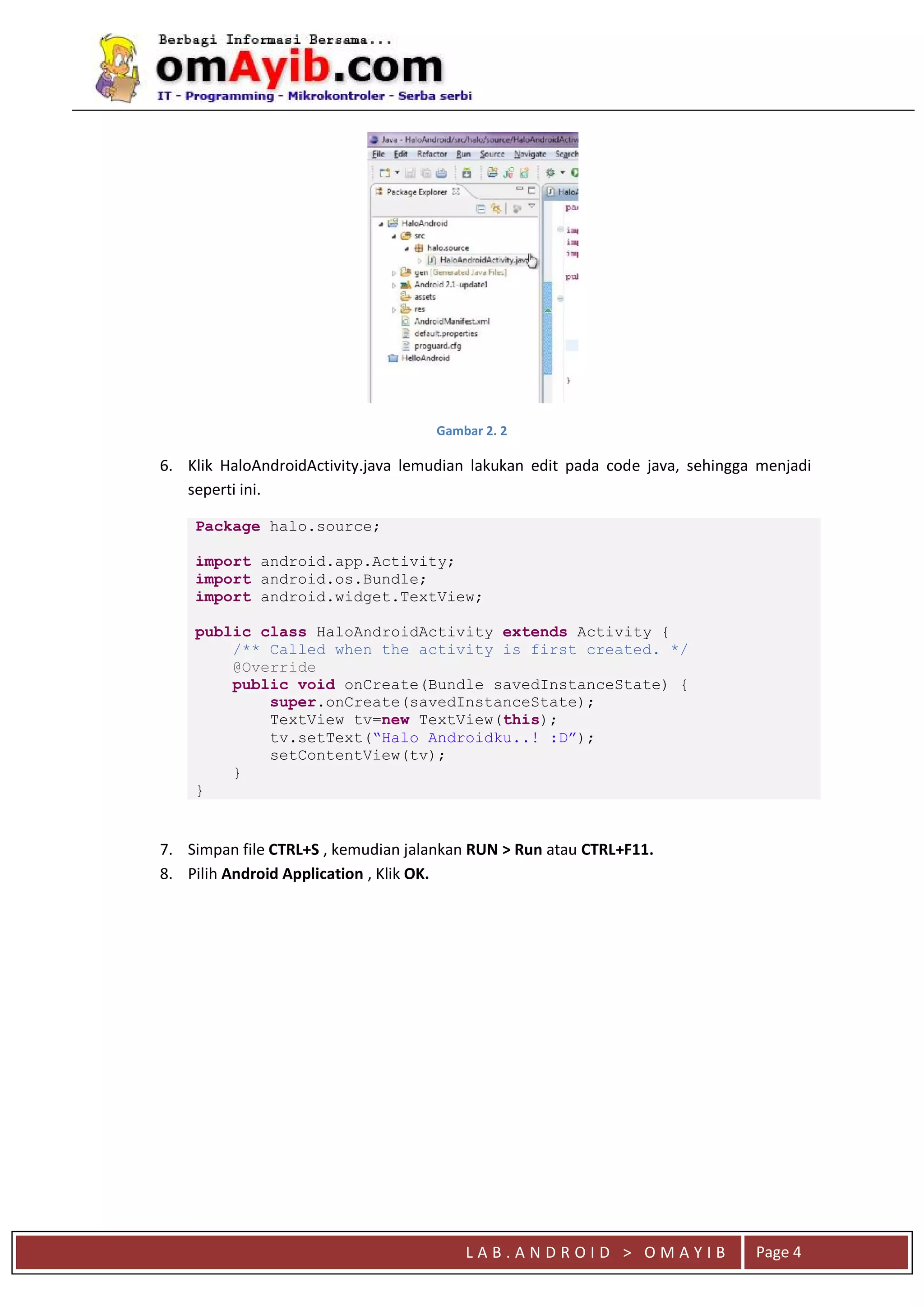 L A B . A N D R O I D > O M A Y I B Page 4
Gambar 2. 2
6. Klik HaloAndroidActivity.java lemudian lakukan edit pada code java, sehingga menjadi
seperti ini.
Package halo.source;
import android.app.Activity;
import android.os.Bundle;
import android.widget.TextView;
public class HaloAndroidActivity extends Activity {
/** Called when the activity is first created. */
@Override
public void onCreate(Bundle savedInstanceState) {
super.onCreate(savedInstanceState);
TextView tv=new TextView(this);
tv.setText(“Halo Androidku..! :D”);
setContentView(tv);
}
}
7. Simpan file CTRL+S , kemudian jalankan RUN > Run atau CTRL+F11.
8. Pilih Android Application , Klik OK.
 