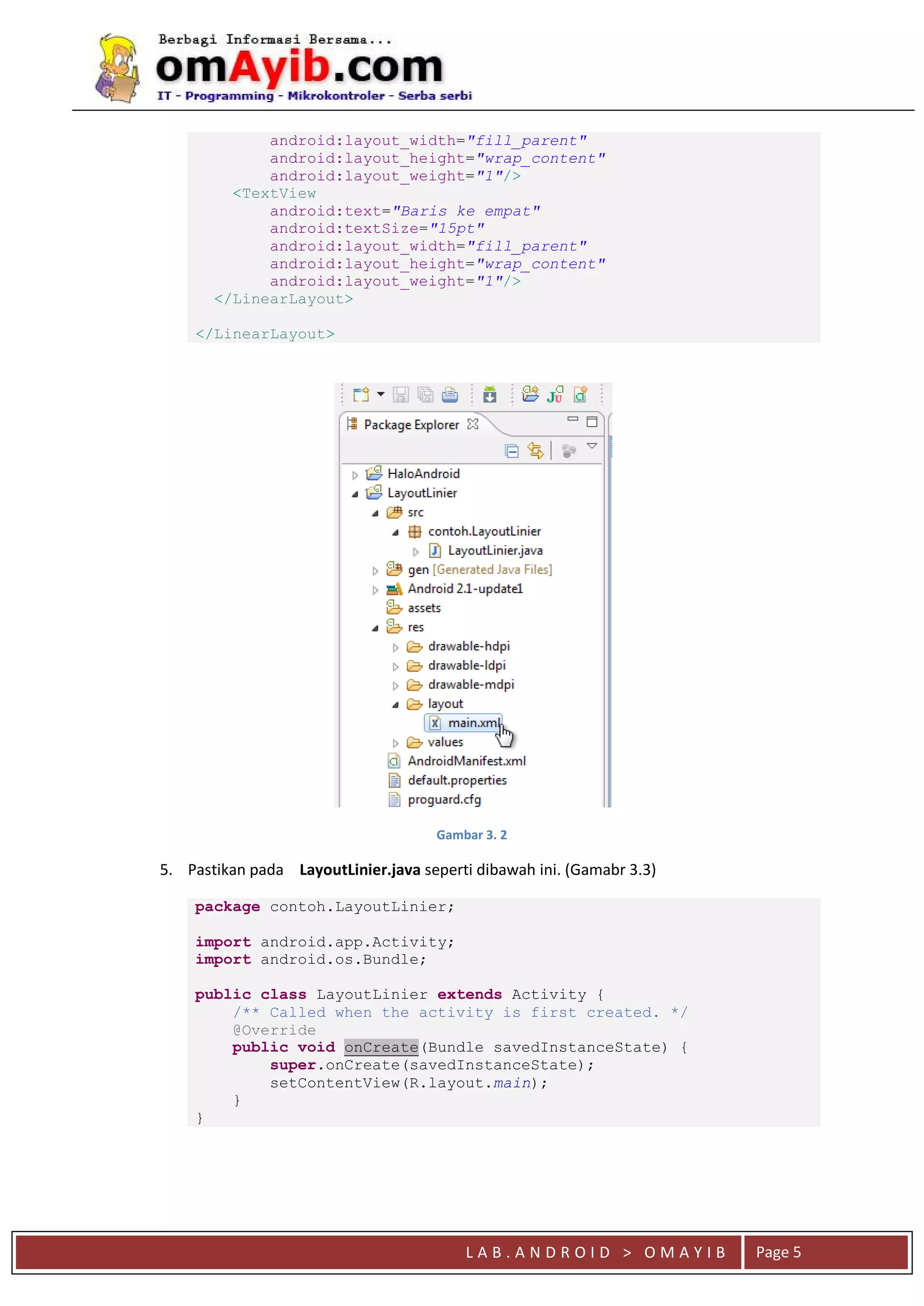 L A B . A N D R O I D > O M A Y I B Page 5
android:layout_width="fill_parent"
android:layout_height="wrap_content"
android:layout_weight="1"/>
<TextView
android:text="Baris ke empat"
android:textSize="15pt"
android:layout_width="fill_parent"
android:layout_height="wrap_content"
android:layout_weight="1"/>
</LinearLayout>
</LinearLayout>
Gambar 3. 2
5. Pastikan pada LayoutLinier.java seperti dibawah ini. (Gamabr 3.3)
package contoh.LayoutLinier;
import android.app.Activity;
import android.os.Bundle;
public class LayoutLinier extends Activity {
/** Called when the activity is first created. */
@Override
public void onCreate(Bundle savedInstanceState) {
super.onCreate(savedInstanceState);
setContentView(R.layout.main);
}
}
 