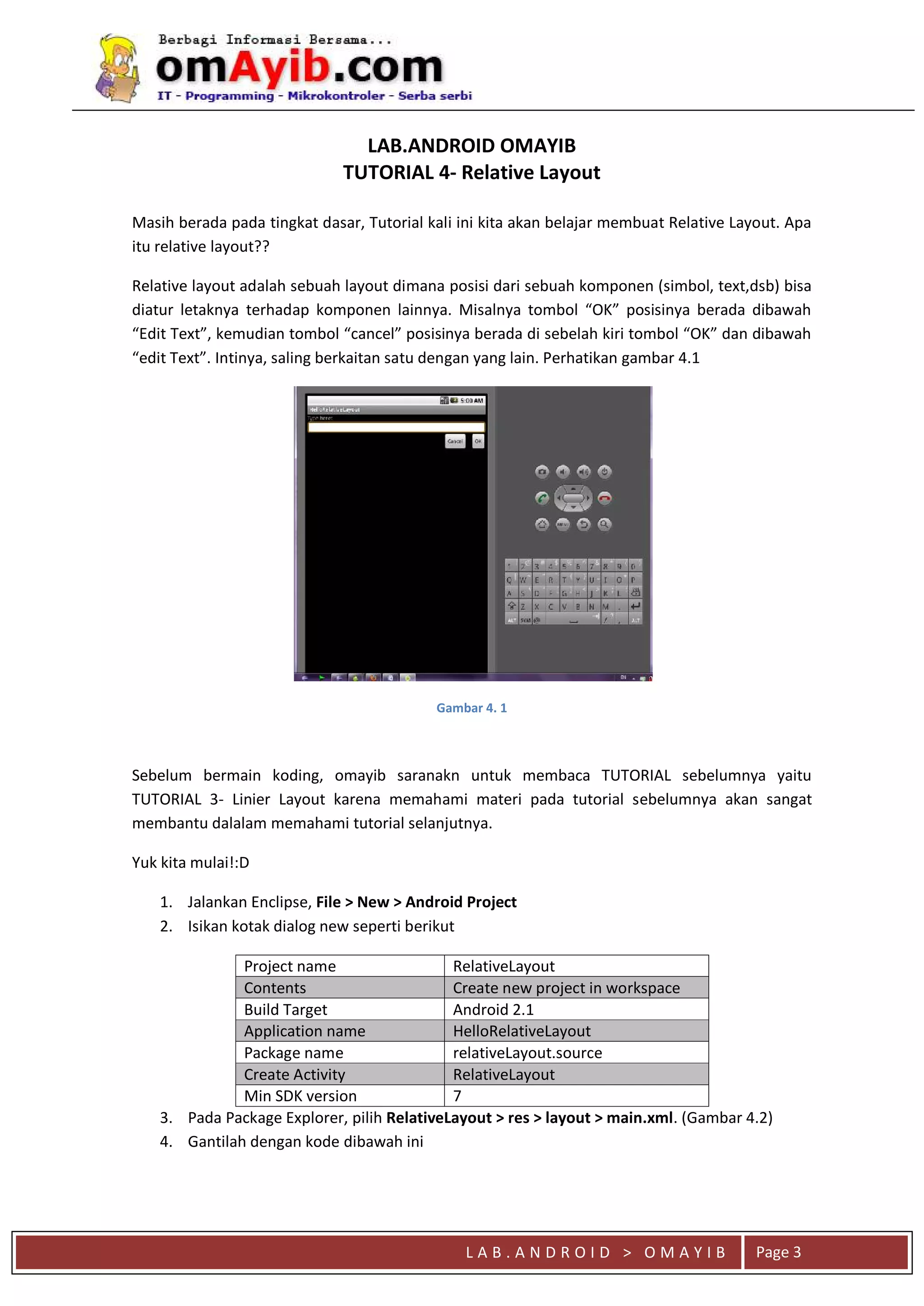 L A B . A N D R O I D > O M A Y I B Page 3
LAB.ANDROID OMAYIB
TUTORIAL 4- Relative Layout
Masih berada pada tingkat dasar, Tutorial kali ini kita akan belajar membuat Relative Layout. Apa
itu relative layout??
Relative layout adalah sebuah layout dimana posisi dari sebuah komponen (simbol, text,dsb) bisa
diatur letaknya terhadap komponen lainnya. Misalnya tombol “OK” posisinya berada dibawah
“Edit Text”, kemudian tombol “cancel” posisinya berada di sebelah kiri tombol “OK” dan dibawah
“edit Text”. Intinya, saling berkaitan satu dengan yang lain. Perhatikan gambar 4.1
Gambar 4. 1
Sebelum bermain koding, omayib saranakn untuk membaca TUTORIAL sebelumnya yaitu
TUTORIAL 3- Linier Layout karena memahami materi pada tutorial sebelumnya akan sangat
membantu dalalam memahami tutorial selanjutnya.
Yuk kita mulai!:D
1. Jalankan Enclipse, File > New > Android Project
2. Isikan kotak dialog new seperti berikut
Project name RelativeLayout
Contents Create new project in workspace
Build Target Android 2.1
Application name HelloRelativeLayout
Package name relativeLayout.source
Create Activity RelativeLayout
Min SDK version 7
3. Pada Package Explorer, pilih RelativeLayout > res > layout > main.xml. (Gambar 4.2)
4. Gantilah dengan kode dibawah ini
 