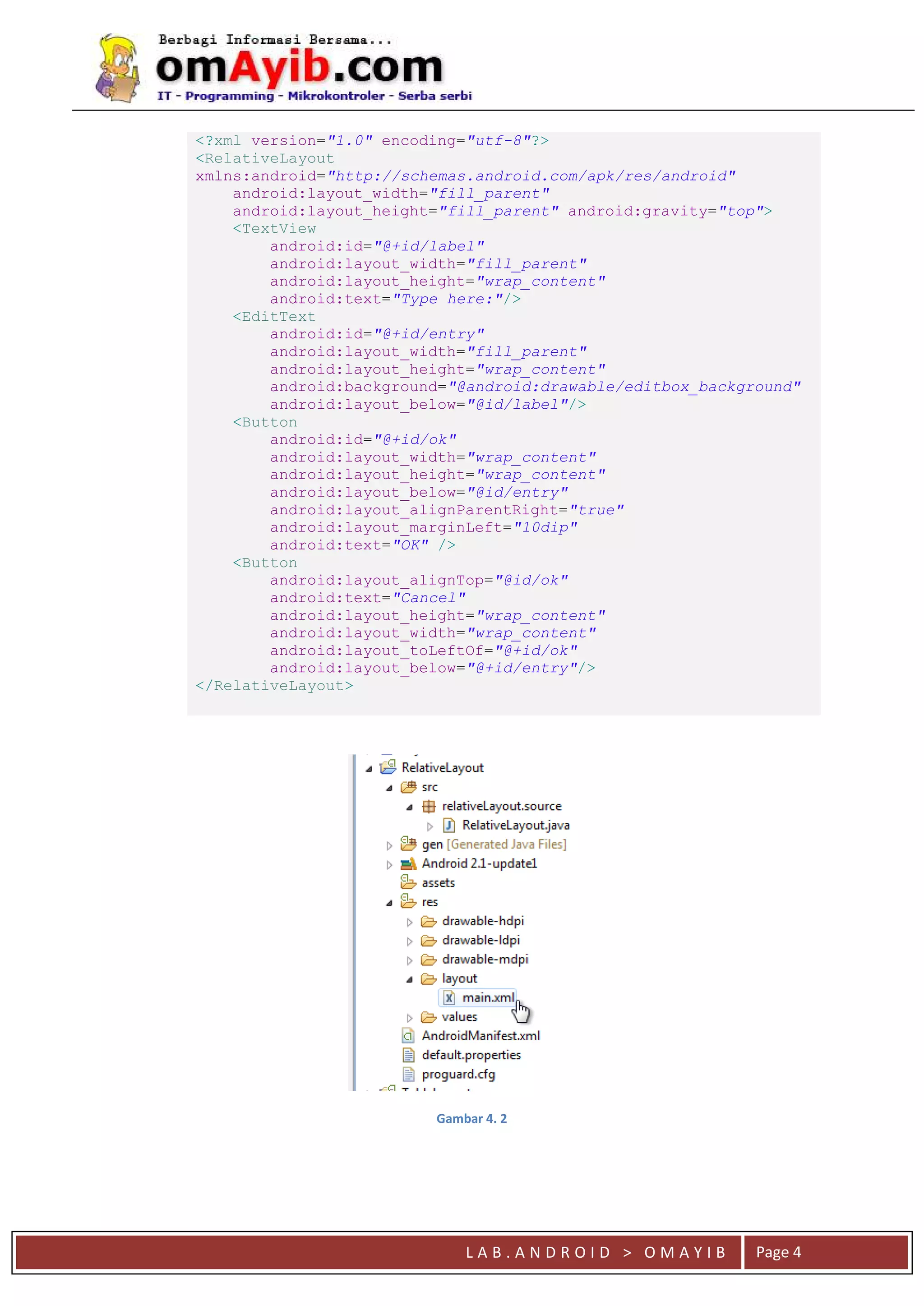 L A B . A N D R O I D > O M A Y I B Page 4
<?xml version="1.0" encoding="utf-8"?>
<RelativeLayout
xmlns:android="http://schemas.android.com/apk/res/android"
android:layout_width="fill_parent"
android:layout_height="fill_parent" android:gravity="top">
<TextView
android:id="@+id/label"
android:layout_width="fill_parent"
android:layout_height="wrap_content"
android:text="Type here:"/>
<EditText
android:id="@+id/entry"
android:layout_width="fill_parent"
android:layout_height="wrap_content"
android:background="@android:drawable/editbox_background"
android:layout_below="@id/label"/>
<Button
android:id="@+id/ok"
android:layout_width="wrap_content"
android:layout_height="wrap_content"
android:layout_below="@id/entry"
android:layout_alignParentRight="true"
android:layout_marginLeft="10dip"
android:text="OK" />
<Button
android:layout_alignTop="@id/ok"
android:text="Cancel"
android:layout_height="wrap_content"
android:layout_width="wrap_content"
android:layout_toLeftOf="@+id/ok"
android:layout_below="@+id/entry"/>
</RelativeLayout>
Gambar 4. 2
 