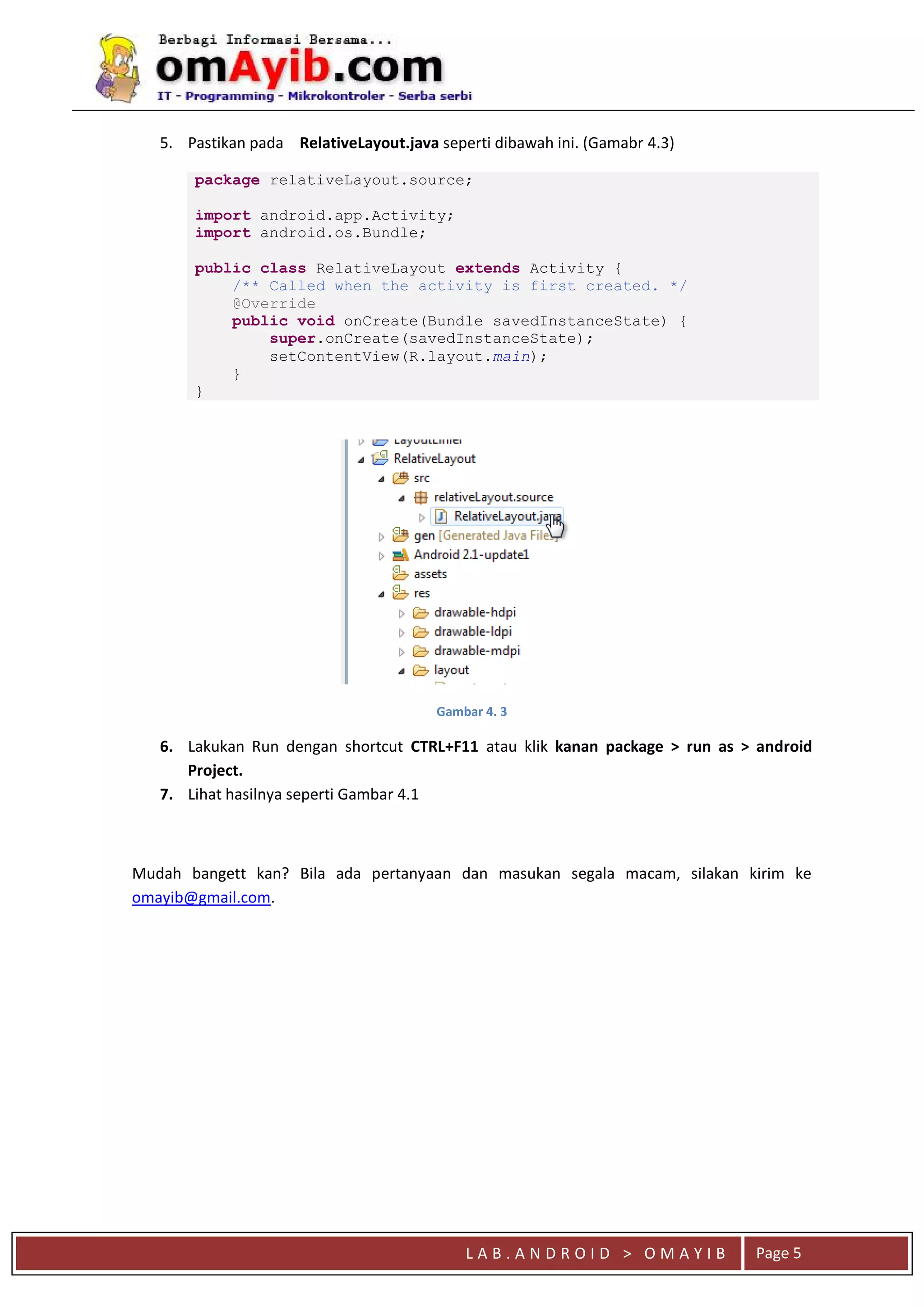 L A B . A N D R O I D > O M A Y I B Page 5
5. Pastikan pada RelativeLayout.java seperti dibawah ini. (Gamabr 4.3)
package relativeLayout.source;
import android.app.Activity;
import android.os.Bundle;
public class RelativeLayout extends Activity {
/** Called when the activity is first created. */
@Override
public void onCreate(Bundle savedInstanceState) {
super.onCreate(savedInstanceState);
setContentView(R.layout.main);
}
}
Gambar 4. 3
6. Lakukan Run dengan shortcut CTRL+F11 atau klik kanan package > run as > android
Project.
7. Lihat hasilnya seperti Gambar 4.1
Mudah bangett kan? Bila ada pertanyaan dan masukan segala macam, silakan kirim ke
omayib@gmail.com.
 