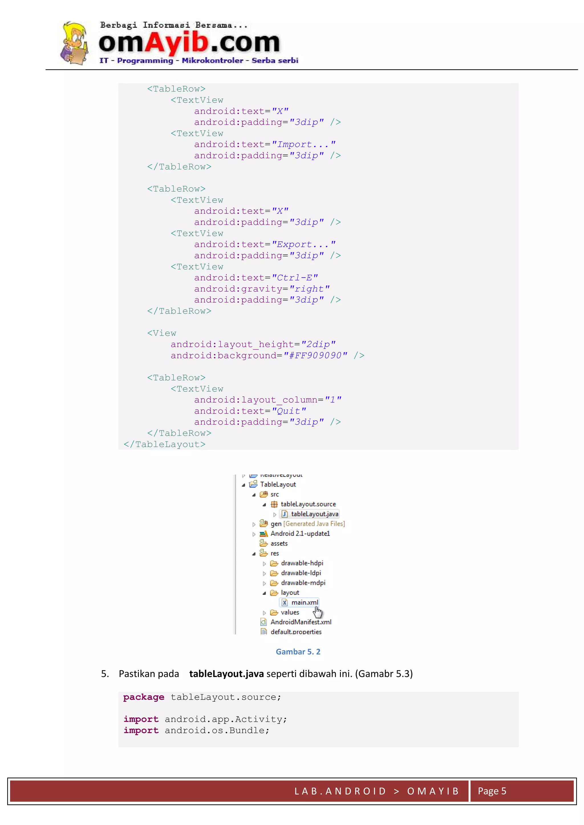 L A B . A N D R O I D > O M A Y I B Page 5
<TableRow>
<TextView
android:text="X"
android:padding="3dip" />
<TextView
android:text="Import..."
android:padding="3dip" />
</TableRow>
<TableRow>
<TextView
android:text="X"
android:padding="3dip" />
<TextView
android:text="Export..."
android:padding="3dip" />
<TextView
android:text="Ctrl-E"
android:gravity="right"
android:padding="3dip" />
</TableRow>
<View
android:layout_height="2dip"
android:background="#FF909090" />
<TableRow>
<TextView
android:layout_column="1"
android:text="Quit"
android:padding="3dip" />
</TableRow>
</TableLayout>
Gambar 5. 2
5. Pastikan pada tableLayout.java seperti dibawah ini. (Gamabr 5.3)
package tableLayout.source;
import android.app.Activity;
import android.os.Bundle;
 