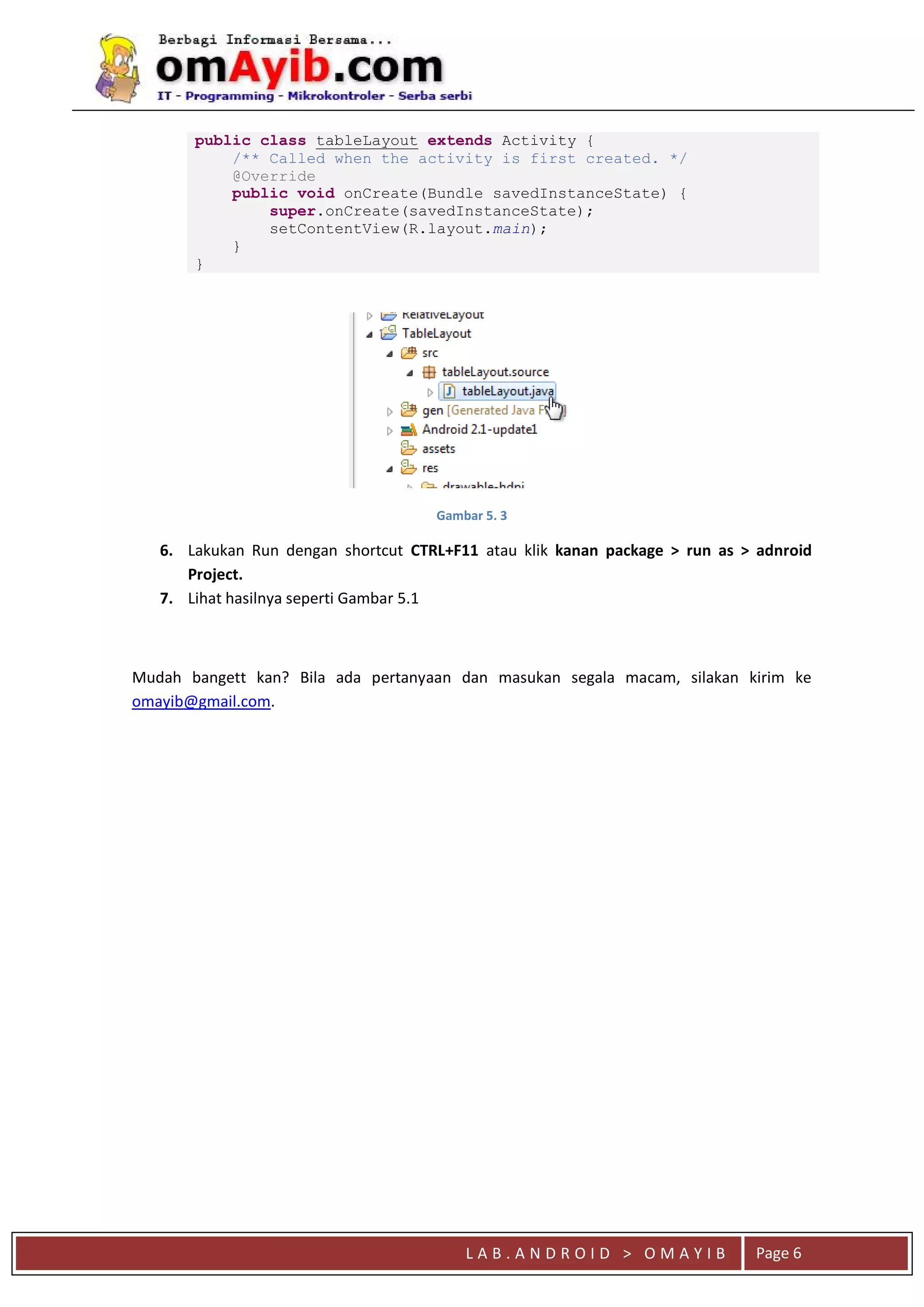 L A B . A N D R O I D > O M A Y I B Page 6
public class tableLayout extends Activity {
/** Called when the activity is first created. */
@Override
public void onCreate(Bundle savedInstanceState) {
super.onCreate(savedInstanceState);
setContentView(R.layout.main);
}
}
Gambar 5. 3
6. Lakukan Run dengan shortcut CTRL+F11 atau klik kanan package > run as > adnroid
Project.
7. Lihat hasilnya seperti Gambar 5.1
Mudah bangett kan? Bila ada pertanyaan dan masukan segala macam, silakan kirim ke
omayib@gmail.com.
 
