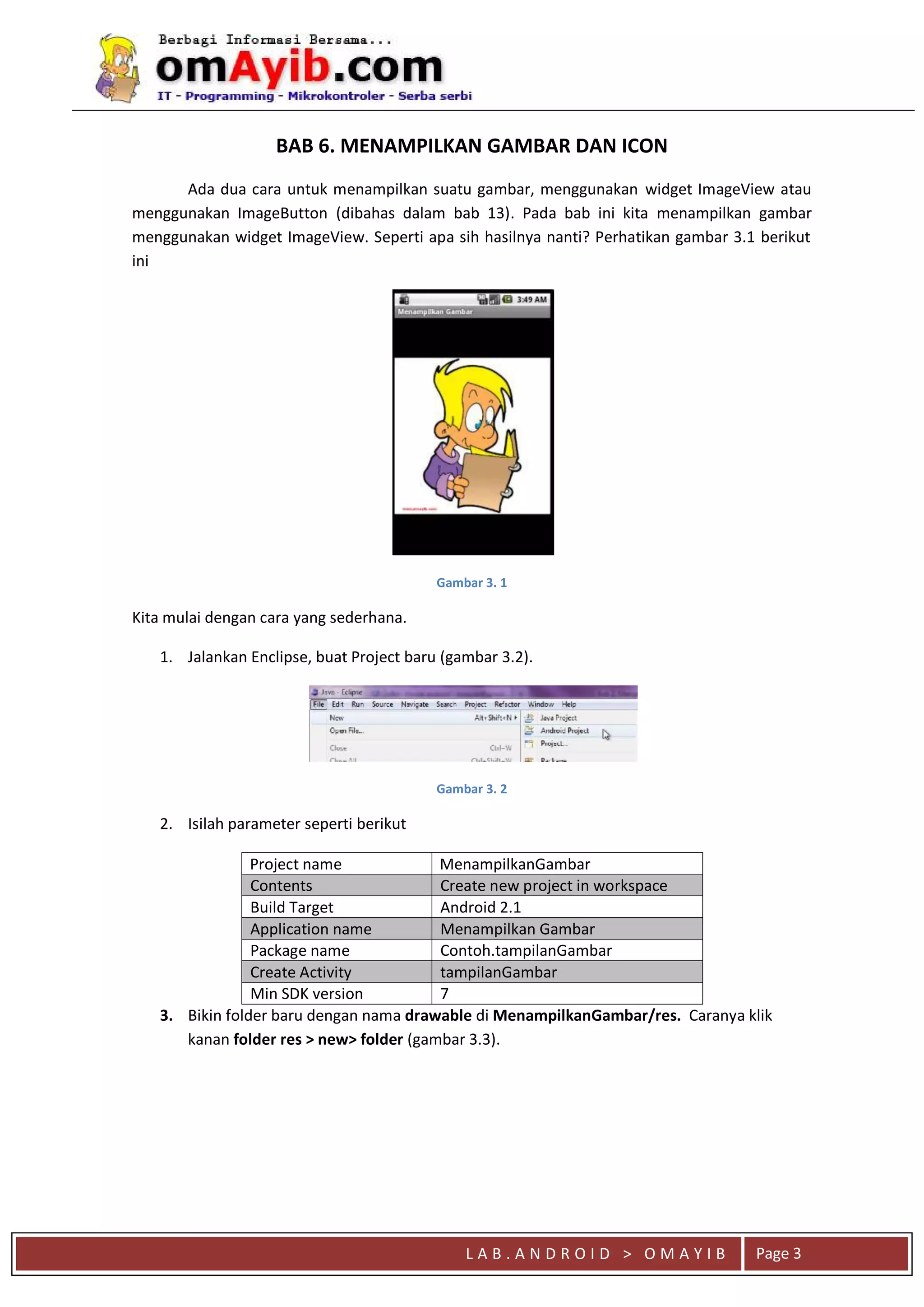 L A B . A N D R O I D > O M A Y I B Page 3
Ada dua cara untuk menampilkan suatu gambar, menggunakan widget ImageView atau
menggunakan ImageButton (dibahas dalam bab 13). Pada bab ini kita menampilkan gambar
menggunakan widget ImageView. Seperti apa sih hasilnya nanti? Perhatikan gambar 3.1 berikut
ini
Gambar 3. 1
Kita mulai dengan cara yang sederhana.
1. Jalankan Enclipse, buat Project baru (gambar 3.2).
Gambar 3. 2
2. Isilah parameter seperti berikut
Project name MenampilkanGambar
Contents Create new project in workspace
Build Target Android 2.1
Application name Menampilkan Gambar
Package name Contoh.tampilanGambar
Create Activity tampilanGambar
Min SDK version 7
3. Bikin folder baru dengan nama drawable di MenampilkanGambar/res. Caranya klik
kanan folder res > new> folder (gambar 3.3).
BAB 6. MENAMPILKAN GAMBAR DAN ICON
 